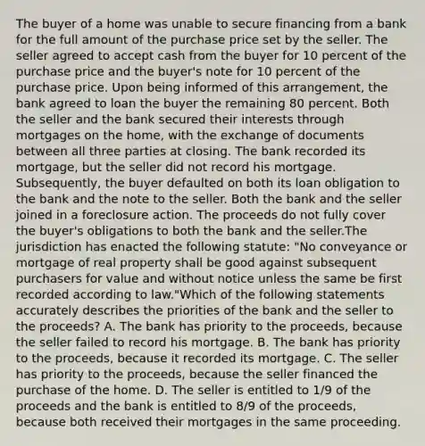 The buyer of a home was unable to secure financing from a bank for the full amount of the purchase price set by the seller. The seller agreed to accept cash from the buyer for 10 percent of the purchase price and the buyer's note for 10 percent of the purchase price. Upon being informed of this arrangement, the bank agreed to loan the buyer the remaining 80 percent. Both the seller and the bank secured their interests through mortgages on the home, with the exchange of documents between all three parties at closing. The bank recorded its mortgage, but the seller did not record his mortgage. Subsequently, the buyer defaulted on both its loan obligation to the bank and the note to the seller. Both the bank and the seller joined in a foreclosure action. The proceeds do not fully cover the buyer's obligations to both the bank and the seller.The jurisdiction has enacted the following statute: "No conveyance or mortgage of real property shall be good against subsequent purchasers for value and without notice unless the same be first recorded according to law."Which of the following statements accurately describes the priorities of the bank and the seller to the proceeds? A. The bank has priority to the proceeds, because the seller failed to record his mortgage. B. The bank has priority to the proceeds, because it recorded its mortgage. C. The seller has priority to the proceeds, because the seller financed the purchase of the home. D. The seller is entitled to 1/9 of the proceeds and the bank is entitled to 8/9 of the proceeds, because both received their mortgages in the same proceeding.