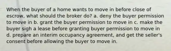 When the buyer of a home wants to move in before close of escrow, what should the broker do? a. deny the buyer permission to move in b. grant the buyer permission to move in c. make the buyer sigh a lease before granting buyer permission to move in d. prepare an interim occupancy agreement, and get the seller's consent before allowing the buyer to move in.