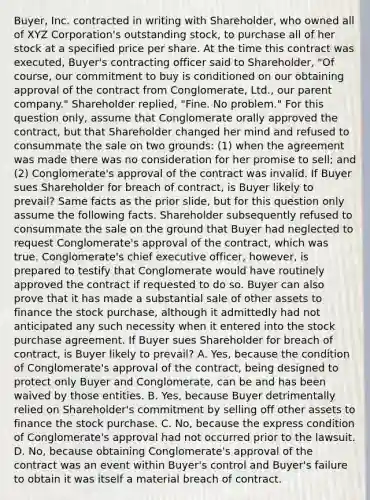 Buyer, Inc. contracted in writing with Shareholder, who owned all of XYZ Corporation's outstanding stock, to purchase all of her stock at a specified price per share. At the time this contract was executed, Buyer's contracting officer said to Shareholder, "Of course, our commitment to buy is conditioned on our obtaining approval of the contract from Conglomerate, Ltd., our parent company." Shareholder replied, "Fine. No problem." For this question only, assume that Conglomerate orally approved the contract, but that Shareholder changed her mind and refused to consummate the sale on two grounds: (1) when the agreement was made there was no consideration for her promise to sell; and (2) Conglomerate's approval of the contract was invalid. If Buyer sues Shareholder for breach of contract, is Buyer likely to prevail? Same facts as the prior slide, but for this question only assume the following facts. Shareholder subsequently refused to consummate the sale on the ground that Buyer had neglected to request Conglomerate's approval of the contract, which was true. Conglomerate's chief executive officer, however, is prepared to testify that Conglomerate would have routinely approved the contract if requested to do so. Buyer can also prove that it has made a substantial sale of other assets to finance the stock purchase, although it admittedly had not anticipated any such necessity when it entered into the stock purchase agreement. If Buyer sues Shareholder for breach of contract, is Buyer likely to prevail? A. Yes, because the condition of Conglomerate's approval of the contract, being designed to protect only Buyer and Conglomerate, can be and has been waived by those entities. B. Yes, because Buyer detrimentally relied on Shareholder's commitment by selling off other assets to finance the stock purchase. C. No, because the express condition of Conglomerate's approval had not occurred prior to the lawsuit. D. No, because obtaining Conglomerate's approval of the contract was an event within Buyer's control and Buyer's failure to obtain it was itself a material breach of contract.