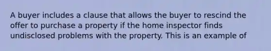 A buyer includes a clause that allows the buyer to rescind the offer to purchase a property if the home inspector finds undisclosed problems with the property. This is an example of