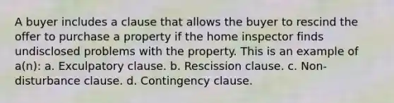 A buyer includes a clause that allows the buyer to rescind the offer to purchase a property if the home inspector finds undisclosed problems with the property. This is an example of a(n): a. Exculpatory clause. b. Rescission clause. c. Non-disturbance clause. d. Contingency clause.