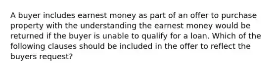 A buyer includes earnest money as part of an offer to purchase property with the understanding the earnest money would be returned if the buyer is unable to qualify for a loan. Which of the following clauses should be included in the offer to reflect the buyers request?