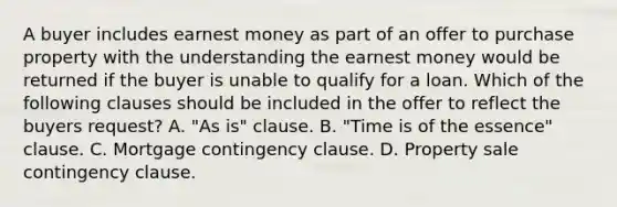 A buyer includes earnest money as part of an offer to purchase property with the understanding the earnest money would be returned if the buyer is unable to qualify for a loan. Which of the following clauses should be included in the offer to reflect the buyers request? A. "As is" clause. B. "Time is of the essence" clause. C. Mortgage contingency clause. D. Property sale contingency clause.