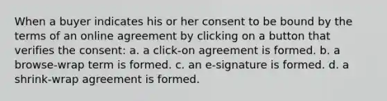 When a buyer indicates his or her consent to be bound by the terms of an online agreement by clicking on a button that verifies the consent: a. a click-on agreement is formed. b. a browse-wrap term is formed. c. an e-signature is formed. d. a shrink-wrap agreement is formed.