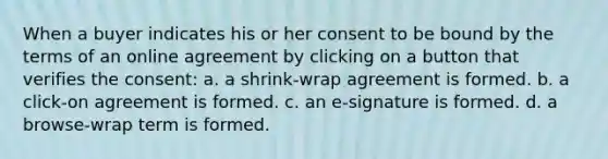 When a buyer indicates his or her consent to be bound by the terms of an online agreement by clicking on a button that verifies the consent: a. a shrink-wrap agreement is formed. b. a click-on agreement is formed. c. an e-signature is formed. d. a browse-wrap term is formed.