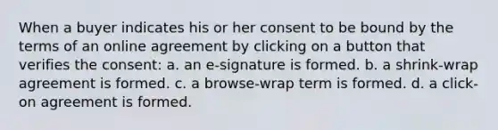 When a buyer indicates his or her consent to be bound by the terms of an online agreement by clicking on a button that verifies the consent: a. an e-signature is formed. b. a shrink-wrap agreement is formed. c. a browse-wrap term is formed. d. a click-on agreement is formed.