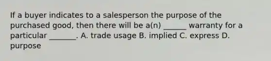 If a buyer indicates to a salesperson the purpose of the purchased good, then there will be a(n) ______ warranty for a particular _______. A. trade usage B. implied C. express D. purpose