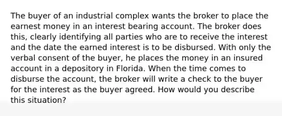 The buyer of an industrial complex wants the broker to place the earnest money in an interest bearing account. The broker does this, clearly identifying all parties who are to receive the interest and the date the earned interest is to be disbursed. With only the verbal consent of the buyer, he places the money in an insured account in a depository in Florida. When the time comes to disburse the account, the broker will write a check to the buyer for the interest as the buyer agreed. How would you describe this situation?