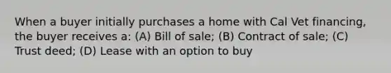 When a buyer initially purchases a home with Cal Vet financing, the buyer receives a: (A) Bill of sale; (B) Contract of sale; (C) Trust deed; (D) Lease with an option to buy