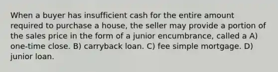 When a buyer has insufficient cash for the entire amount required to purchase a house, the seller may provide a portion of the sales price in the form of a junior encumbrance, called a A) one-time close. B) carryback loan. C) fee simple mortgage. D) junior loan.