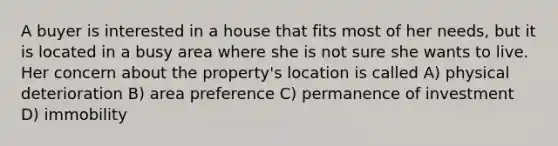 A buyer is interested in a house that fits most of her needs, but it is located in a busy area where she is not sure she wants to live. Her concern about the property's location is called A) physical deterioration B) area preference C) permanence of investment D) immobility