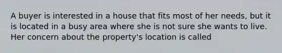 A buyer is interested in a house that fits most of her needs, but it is located in a busy area where she is not sure she wants to live. Her concern about the property's location is called