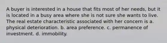 A buyer is interested in a house that fits most of her needs, but it is located in a busy area where she is not sure she wants to live. The real estate characteristic associated with her concern is a. physical deterioration. b. area preference. c. permanence of investment. d. immobility.