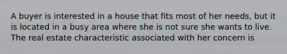 A buyer is interested in a house that fits most of her needs, but it is located in a busy area where she is not sure she wants to live. The real estate characteristic associated with her concern is