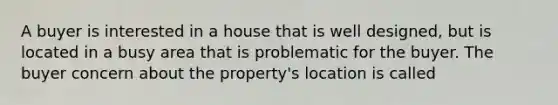 A buyer is interested in a house that is well designed, but is located in a busy area that is problematic for the buyer. The buyer concern about the property's location is called