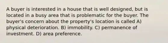 A buyer is interested in a house that is well designed, but is located in a busy area that is problematic for the buyer. The buyer's concern about the property's location is called A) physical deterioration. B) immobility. C) permanence of investment. D) area preference.