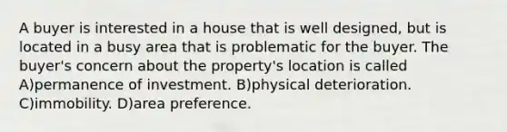 A buyer is interested in a house that is well designed, but is located in a busy area that is problematic for the buyer. The buyer's concern about the property's location is called A)permanence of investment. B)physical deterioration. C)immobility. D)area preference.