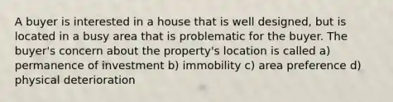 A buyer is interested in a house that is well designed, but is located in a busy area that is problematic for the buyer. The buyer's concern about the property's location is called a) permanence of investment b) immobility c) area preference d) physical deterioration