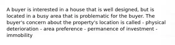 A buyer is interested in a house that is well designed, but is located in a busy area that is problematic for the buyer. The buyer's concern about the property's location is called - physical deterioration - area preference - permanence of investment - immobility