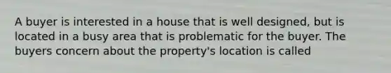 A buyer is interested in a house that is well designed, but is located in a busy area that is problematic for the buyer. The buyers concern about the property's location is called