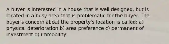 A buyer is interested in a house that is well designed, but is located in a busy area that is problematic for the buyer. The buyer's concern about the property's location is called: a) physical deterioration b) area preference c) permanent of investment d) immobility