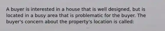 A buyer is interested in a house that is well designed, but is located in a busy area that is problematic for the buyer. The buyer's concern about the property's location is called: