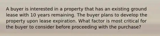 A buyer is interested in a property that has an existing ground lease with 10 years remaining. The buyer plans to develop the property upon lease expiration. What factor is most critical for the buyer to consider before proceeding with the purchase?