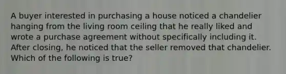 A buyer interested in purchasing a house noticed a chandelier hanging from the living room ceiling that he really liked and wrote a purchase agreement without specifically including it. After closing, he noticed that the seller removed that chandelier. Which of the following is true?