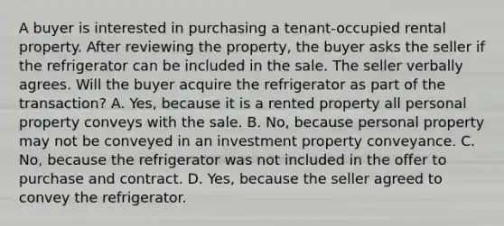 A buyer is interested in purchasing a tenant-occupied rental property. After reviewing the property, the buyer asks the seller if the refrigerator can be included in the sale. The seller verbally agrees. Will the buyer acquire the refrigerator as part of the transaction? A. Yes, because it is a rented property all personal property conveys with the sale. B. No, because personal property may not be conveyed in an investment property conveyance. C. No, because the refrigerator was not included in the offer to purchase and contract. D. Yes, because the seller agreed to convey the refrigerator.