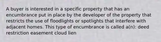 A buyer is interested in a specific property that has an encumbrance put in place by the developer of the property that restricts the use of floodlights or spotlights that interfere with adjacent homes. This type of encumbrance is called a(n): deed restriction easement cloud lien