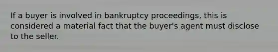 If a buyer is involved in bankruptcy proceedings, this is considered a material fact that the buyer's agent must disclose to the seller.