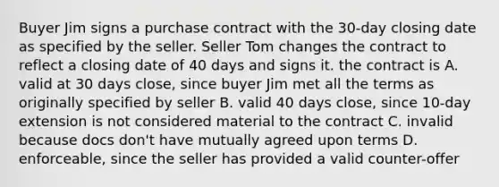 Buyer Jim signs a purchase contract with the 30-day closing date as specified by the seller. Seller Tom changes the contract to reflect a closing date of 40 days and signs it. the contract is A. valid at 30 days close, since buyer Jim met all the terms as originally specified by seller B. valid 40 days close, since 10-day extension is not considered material to the contract C. invalid because docs don't have mutually agreed upon terms D. enforceable, since the seller has provided a valid counter-offer