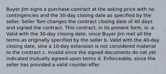 Buyer Jim signs a purchase contract at the asking price with no contingencies and the 30-day closing date as specified by the seller. Seller Tom changes the contract closing date of 40 days and signed the contract. This contract, in its present form, is: a. Valid with the 30-day closing date, since Buyer Jim met all the terms as originally specified by the seller b. Valid with the 40-day closing date, sine a 10-day extension is not considered material to the contract c. Invalid since the signed documents do not yet indicated mutually agreed-upon terms d. Enforceable, since the seller has provided a valid counter-offer