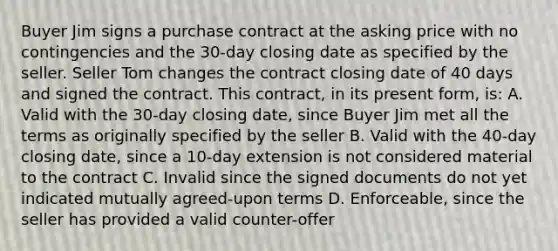 Buyer Jim signs a purchase contract at the asking price with no contingencies and the 30-day closing date as specified by the seller. Seller Tom changes the contract closing date of 40 days and signed the contract. This contract, in its present form, is: A. Valid with the 30-day closing date, since Buyer Jim met all the terms as originally specified by the seller B. Valid with the 40-day closing date, since a 10-day extension is not considered material to the contract C. Invalid since the signed documents do not yet indicated mutually agreed-upon terms D. Enforceable, since the seller has provided a valid counter-offer