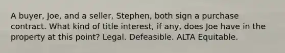 A buyer, Joe, and a seller, Stephen, both sign a purchase contract. What kind of title interest, if any, does Joe have in the property at this point? Legal. Defeasible. ALTA Equitable.