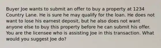 Buyer Joe wants to submit an offer to buy a property at 1234 Country Lane. He is sure he may qualify for the loan. He does not want to lose his earnest deposit, but he also does not want anyone else to buy this property before he can submit his offer. You are the licensee who is assisting Joe in this transaction. What would you suggest Joe do?