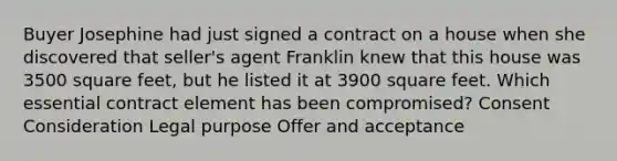 Buyer Josephine had just signed a contract on a house when she discovered that seller's agent Franklin knew that this house was 3500 square feet, but he listed it at 3900 square feet. Which essential contract element has been compromised? Consent Consideration Legal purpose Offer and acceptance