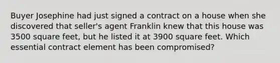 Buyer Josephine had just signed a contract on a house when she discovered that seller's agent Franklin knew that this house was 3500 square feet, but he listed it at 3900 square feet. Which essential contract element has been compromised?