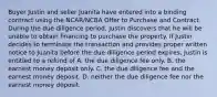 Buyer Justin and seller Juanita have entered into a binding contract using the NCAR/NCBA Offer to Purchase and Contract. During the due diligence period, Justin discovers that he will be unable to obtain financing to purchase the property. If Justin decides to terminate the transaction and provides proper written notice to Juanita before the due diligence period expires, Justin is entitled to a refund of A. the due diligence fee only. B. the earnest money deposit only. C. the due diligence fee and the earnest money deposit. D. neither the due diligence fee nor the earnest money deposit.