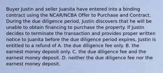 Buyer Justin and seller Juanita have entered into a binding contract using the NCAR/NCBA Offer to Purchase and Contract. During the due diligence period, Justin discovers that he will be unable to obtain financing to purchase the property. If Justin decides to terminate the transaction and provides proper written notice to Juanita before the due diligence period expires, Justin is entitled to a refund of A. the due diligence fee only. B. the earnest money deposit only. C. the due diligence fee and the earnest money deposit. D. neither the due diligence fee nor the earnest money deposit.