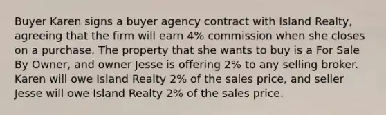 Buyer Karen signs a buyer agency contract with Island Realty, agreeing that the firm will earn 4% commission when she closes on a purchase. The property that she wants to buy is a For Sale By Owner, and owner Jesse is offering 2% to any selling broker. Karen will owe Island Realty 2% of the sales price, and seller Jesse will owe Island Realty 2% of the sales price.