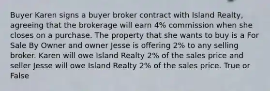 Buyer Karen signs a buyer broker contract with Island Realty, agreeing that the brokerage will earn 4% commission when she closes on a purchase. The property that she wants to buy is a For Sale By Owner and owner Jesse is offering 2% to any selling broker. Karen will owe Island Realty 2% of the sales price and seller Jesse will owe Island Realty 2% of the sales price. True or False