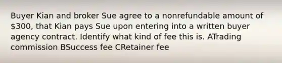 Buyer Kian and broker Sue agree to a nonrefundable amount of 300, that Kian pays Sue upon entering into a written buyer agency contract. Identify what kind of fee this is. ATrading commission BSuccess fee CRetainer fee