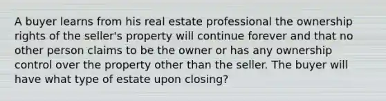 A buyer learns from his real estate professional the ownership rights of the seller's property will continue forever and that no other person claims to be the owner or has any ownership control over the property other than the seller. The buyer will have what type of estate upon closing?