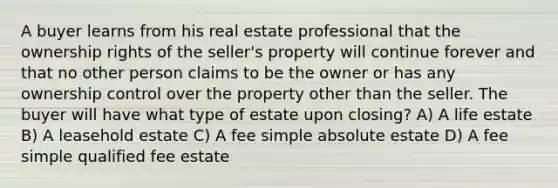 A buyer learns from his real estate professional that the ownership rights of the seller's property will continue forever and that no other person claims to be the owner or has any ownership control over the property other than the seller. The buyer will have what type of estate upon closing? A) A life estate B) A leasehold estate C) A fee simple absolute estate D) A fee simple qualified fee estate