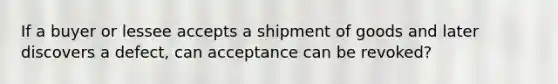 If a buyer or lessee accepts a shipment of goods and later discovers a defect, can acceptance can be revoked?