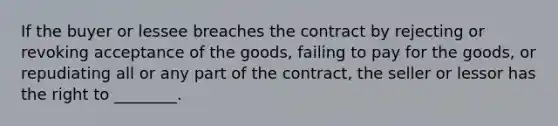 If the buyer or lessee breaches the contract by rejecting or revoking acceptance of the goods, failing to pay for the goods, or repudiating all or any part of the contract, the seller or lessor has the right to ________.