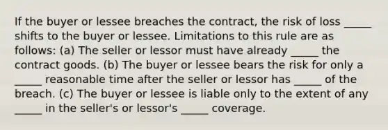 If the buyer or lessee breaches the contract, the risk of loss _____ shifts to the buyer or lessee. Limitations to this rule are as follows: (a) The seller or lessor must have already _____ the contract goods. (b) The buyer or lessee bears the risk for only a _____ reasonable time after the seller or lessor has _____ of the breach. (c) The buyer or lessee is liable only to the extent of any _____ in the seller's or lessor's _____ coverage.