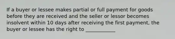 If a buyer or lessee makes partial or full payment for goods before they are received and the seller or lessor becomes insolvent within 10 days after receiving the first payment, the buyer or lessee has the right to ____________