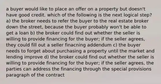 a buyer would like to place an offer on a property but doesn't have good credit. which of the following is the next logical step? a) the broker needs to refer the buyer to the real estate broker down the street, because the buyer probably won't be able to get a loan b) the broker could find out whether the seller is willing to provide financing for the buyer; if the seller agrees, they could fill out a seller finacning addendum c) the buyer needs to forget about purchasing a property until the market and lending improve d) the broker could find out whether the seller is willing to provide financing for the buyer; if the seller agrees, the parties can address the financing through the special provisions paragraph of the contract